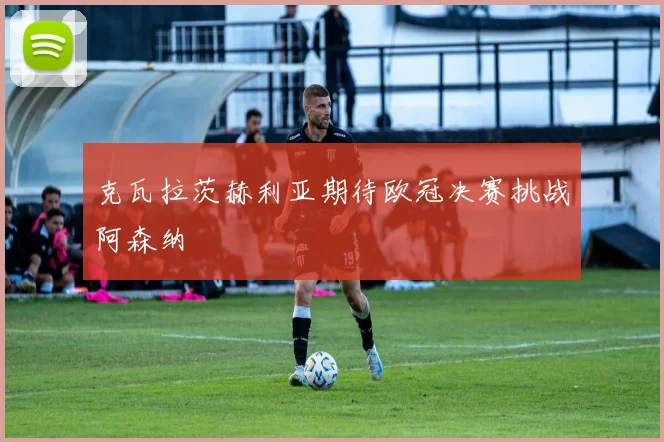 克瓦拉茨赫利亚期待欧冠决赛挑战阿森纳