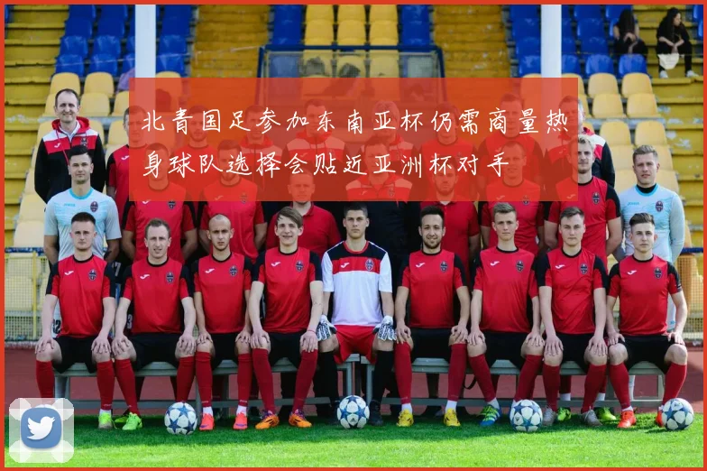 北青国足参加东南亚杯仍需商量热身球队选择会贴近亚洲杯对手