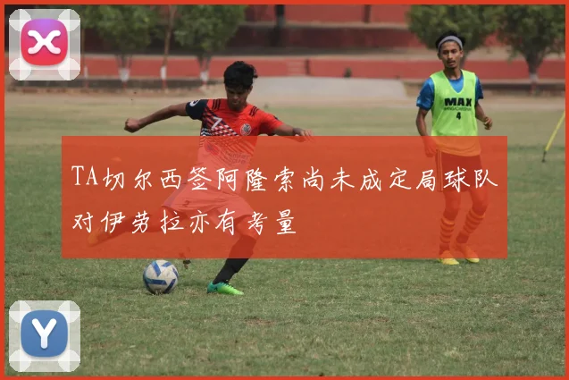 TA切尔西签阿隆索尚未成定局球队对伊劳拉亦有考量