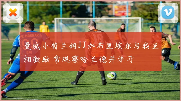 曼城小将兰姆JJ加布里埃尔与我互相激励 常观察哈兰德并学习