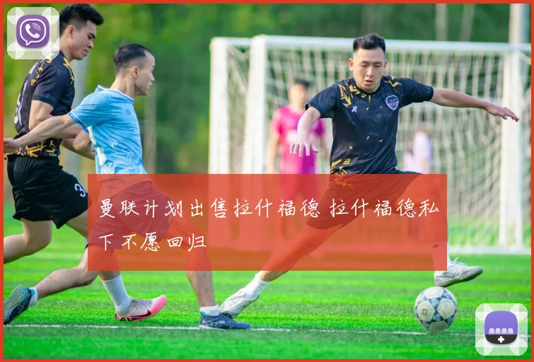 曼联计划出售拉什福德 拉什福德私下不愿回归