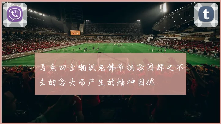马竞回击嘲讽老佛爷执念因挥之不去的念头而产生的精神困扰