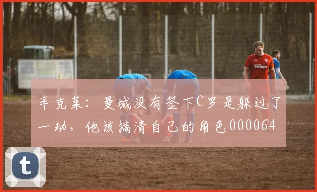 辛克莱：曼城没有签下C罗是躲过了一劫，他该搞清自己的角色0000644