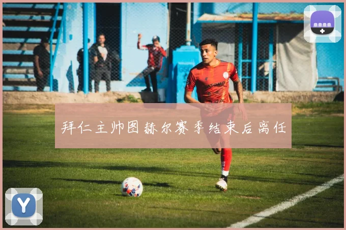 拜仁主帅图赫尔赛季结束后离任